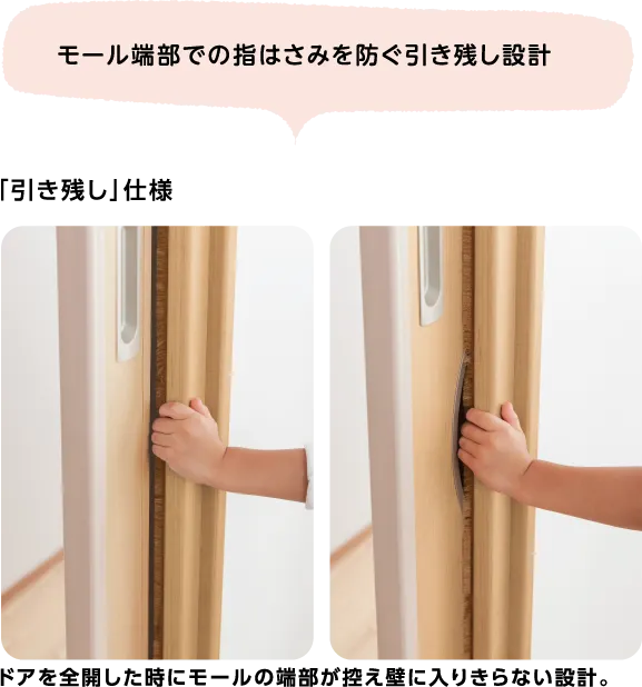 モール端部での指はさみを防ぐ引き残し設計 「引き残し」仕様 ドアを全開した時にモールの端部が控え壁に入りきらない設計。
