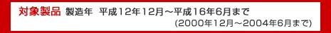 対象製品　製造年平成12年12月～平成16年6月まで（2000年12月～2004年6月まで）