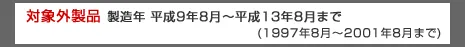 対象外製品　製造年製造年 平成9年8月～平成13年8月まで（1997年8月～2001年8月まで）