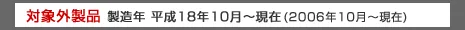 対象外製品　製造年製造年 平成18年10月～現在（2006年10月～現在）