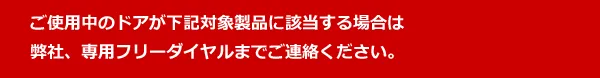 ご使用中のドアが下記対象製品に該当する場合は弊社、専用フリーダイヤルまでご連絡ください。