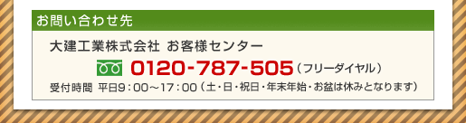 お問い合わせ先 大建工業株式会社 お客様センター 0120-787-505(フリーダイヤル)受付時間 平日9:00~17:00(土・日・祝日・年末年始・お盆は休みとなります)