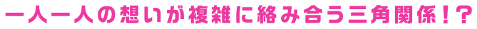 一人一人の想いが複雑に絡み合う三角関係！？
