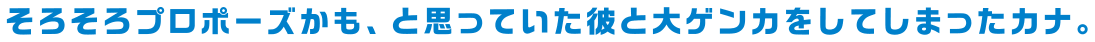 そろそろプロポーズかも、と思っていた彼と大ゲンカをしてしまったカナ。