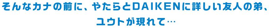 そんなカナの前に、やたらとDAIKENに詳しい友人の弟、ユウトが現れて・・・