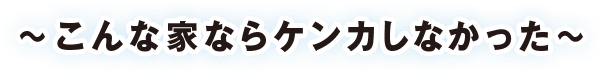 〜こんな家ならケンカしなかった〜